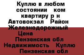 Куплю в любом состоянии 2 ком квартиру р-н Автовокзал › Район ­ Железнодорожный › Цена ­ 1 000 000 - Пензенская обл. Недвижимость » Куплю   . Пензенская обл.